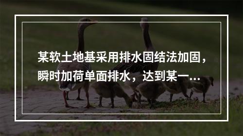 某软土地基采用排水固结法加固，瞬时加荷单面排水，达到某一竖