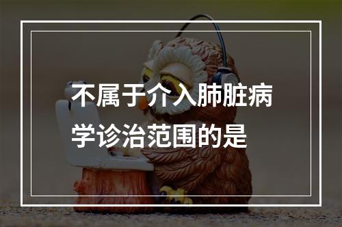 不属于介入肺脏病学诊治范围的是