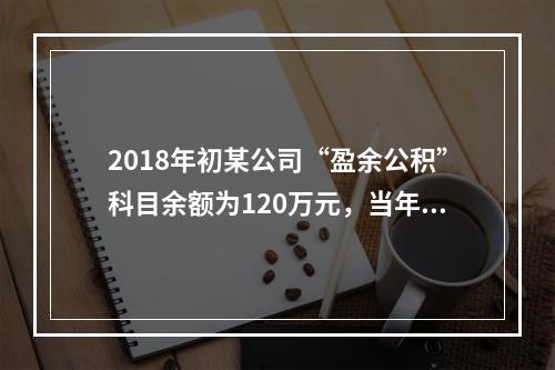 2018年初某公司“盈余公积”科目余额为120万元，当年实现