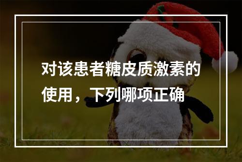 对该患者糖皮质激素的使用，下列哪项正确