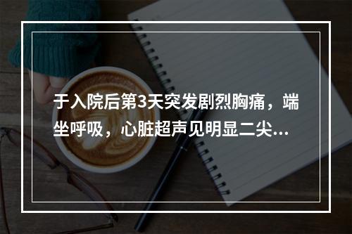 于入院后第3天突发剧烈胸痛，端坐呼吸，心脏超声见明显二尖瓣反