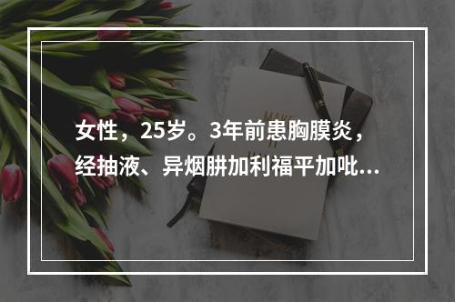 女性，25岁。3年前患胸膜炎，经抽液、异烟肼加利福平加吡嗪酰