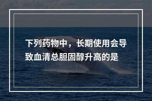 下列药物中，长期使用会导致血清总胆固醇升高的是