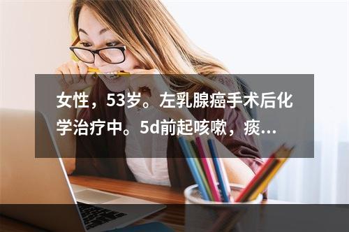 女性，53岁。左乳腺癌手术后化学治疗中。5d前起咳嗽，痰少，