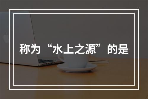 称为“水上之源”的是