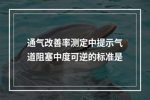 通气改善率测定中提示气道阻塞中度可逆的标准是