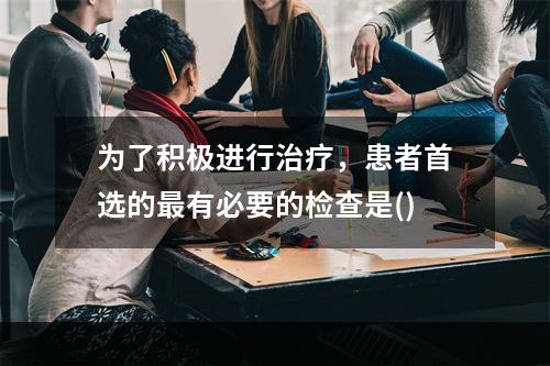 为了积极进行治疗，患者首选的最有必要的检查是()