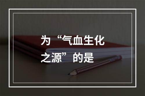 为“气血生化之源”的是