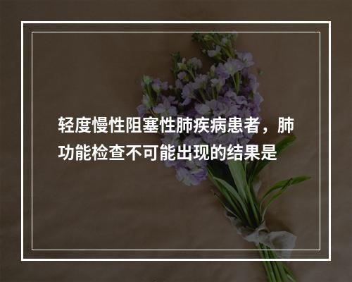 轻度慢性阻塞性肺疾病患者，肺功能检查不可能出现的结果是