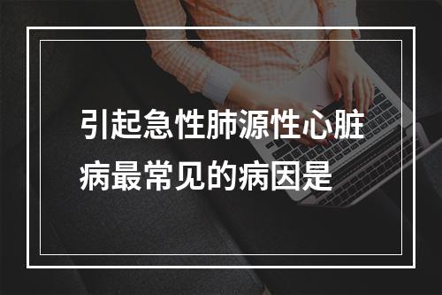 引起急性肺源性心脏病最常见的病因是