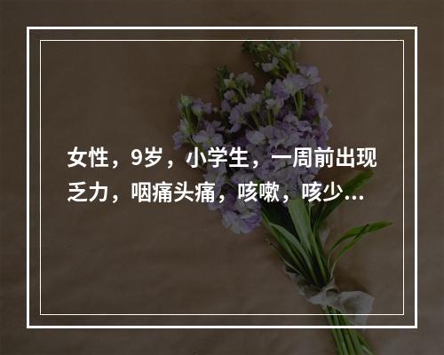 女性，9岁，小学生，一周前出现乏力，咽痛头痛，咳嗽，咳少量黏