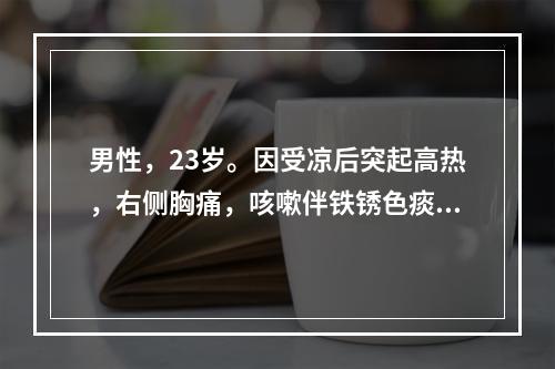 男性，23岁。因受凉后突起高热，右侧胸痛，咳嗽伴铁锈色痰3天