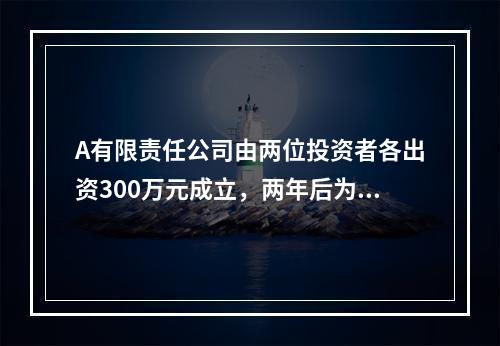 A有限责任公司由两位投资者各出资300万元成立，两年后为了扩