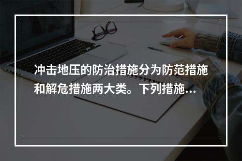 冲击地压的防治措施分为防范措施和解危措施两大类。下列措施，可