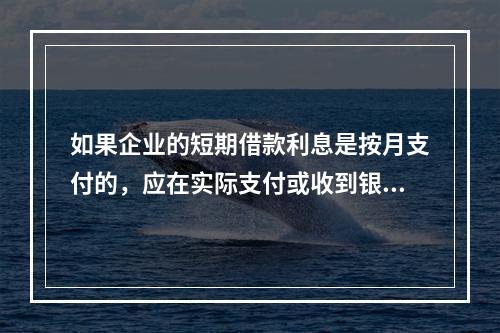 如果企业的短期借款利息是按月支付的，应在实际支付或收到银行的