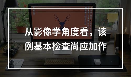 从影像学角度看，该例基本检查尚应加作