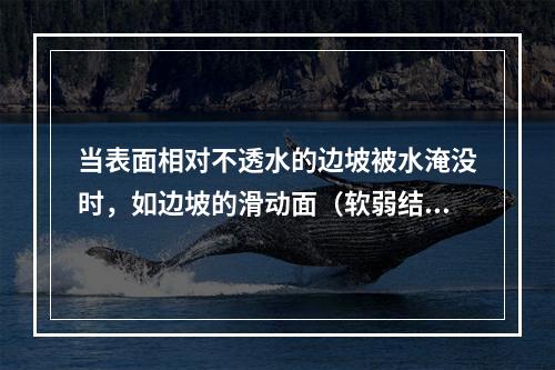 当表面相对不透水的边坡被水淹没时，如边坡的滑动面（软弱结构