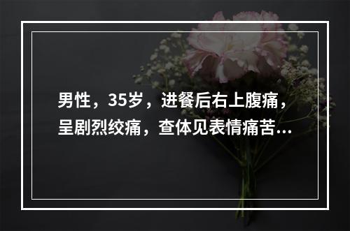 男性，35岁，进餐后右上腹痛，呈剧烈绞痛，查体见表情痛苦、不