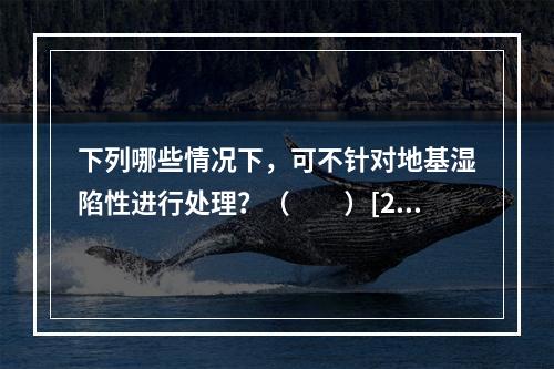 下列哪些情况下，可不针对地基湿陷性进行处理？（　　）[20