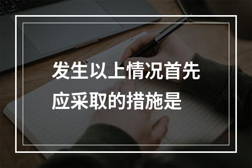 发生以上情况首先应采取的措施是