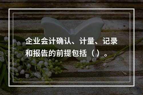 企业会计确认、计量、记录和报告的前提包括（ ）。