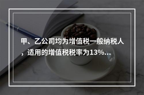 甲、乙公司均为增值税一般纳税人，适用的增值税税率为13%，甲