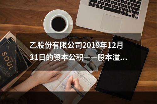 乙股份有限公司2019年12月31日的资本公积——股本溢价为