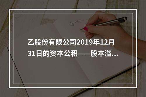 乙股份有限公司2019年12月31日的资本公积——股本溢价为