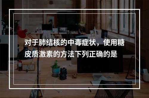 对于肺结核的中毒症状，使用糖皮质激素的方法下列正确的是