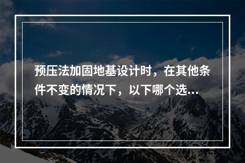 预压法加固地基设计时，在其他条件不变的情况下，以下哪个选项