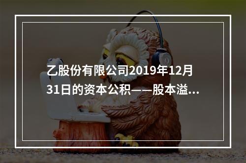 乙股份有限公司2019年12月31日的资本公积——股本溢价为