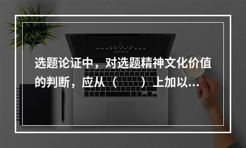 选题论证中，对选题精神文化价值的判断，应从（　　）上加以评