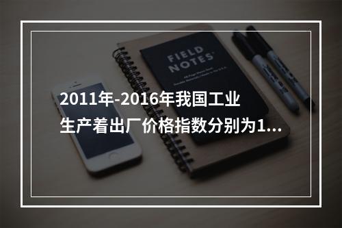 2011年-2016年我国工业生产着出厂价格指数分别为106