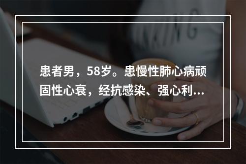 患者男，58岁。患慢性肺心病顽固性心衰，经抗感染、强心利尿治