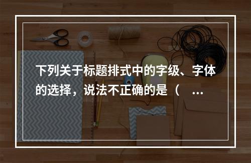 下列关于标题排式中的字级、字体的选择，说法不正确的是（　　