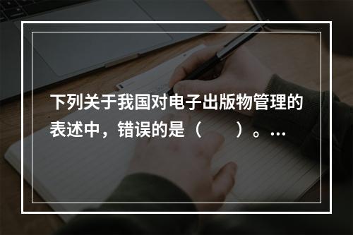 下列关于我国对电子出版物管理的表述中，错误的是（　　）。[