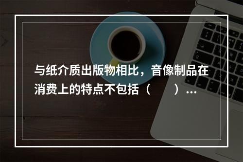 与纸介质出版物相比，音像制品在消费上的特点不包括（　　）。