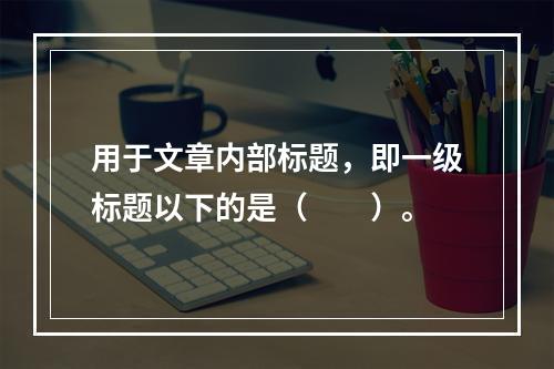 用于文章内部标题，即一级标题以下的是（　　）。