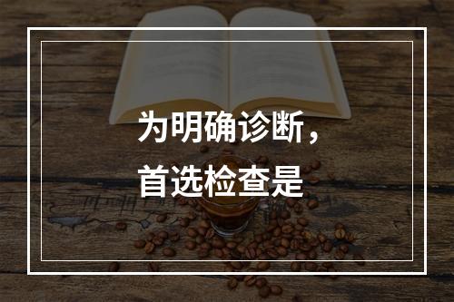 为明确诊断，首选检查是