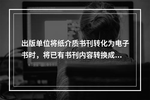 出版单位将纸介质书刊转化为电子书时，将已有书刊内容转换成相