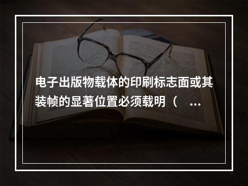 电子出版物载体的印刷标志面或其装帧的显著位置必须载明（　　