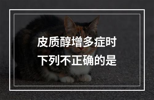 皮质醇增多症时下列不正确的是