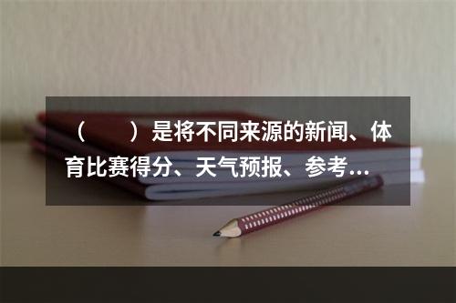 （　　）是将不同来源的新闻、体育比赛得分、天气预报、参考资