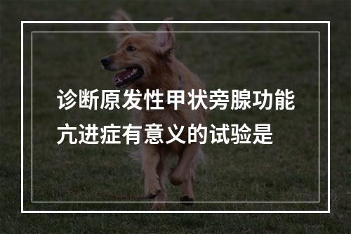 诊断原发性甲状旁腺功能亢进症有意义的试验是