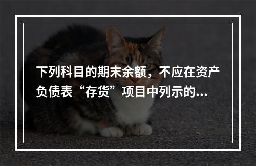 下列科目的期末余额，不应在资产负债表“存货”项目中列示的是（