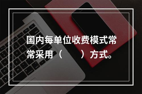 国内每单位收费模式常常采用（　　）方式。