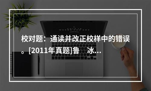 校对题：通读并改正校样中的错误。[2011年真题]鲁　冰　