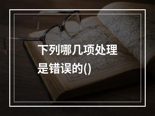 下列哪几项处理是错误的()