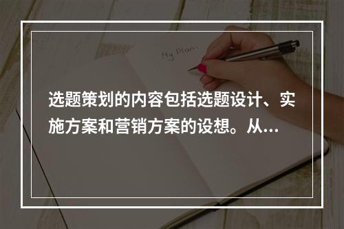 选题策划的内容包括选题设计、实施方案和营销方案的设想。从规