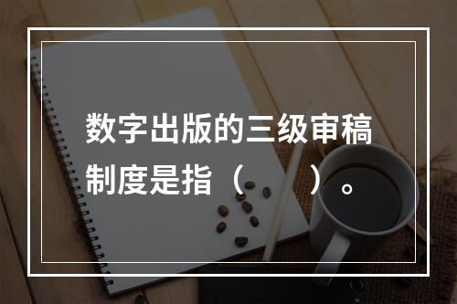 数字出版的三级审稿制度是指（　　）。